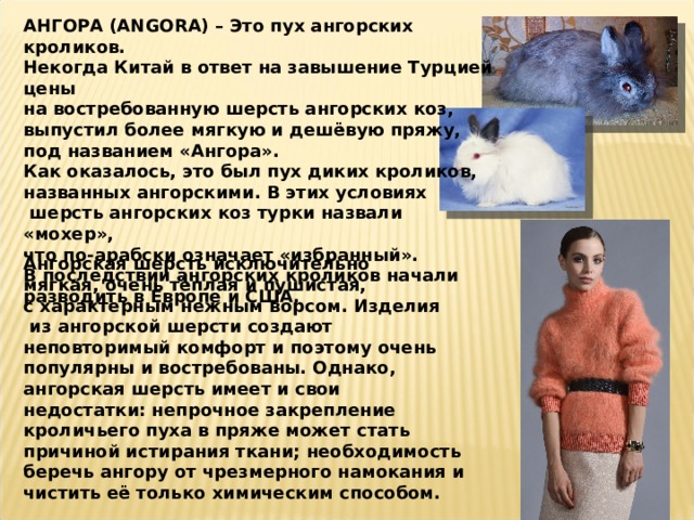 АНГОРА (ANGORA) – Это пух ангорских кроликов. Некогда Китай в ответ на завышение Турцией цены на востребованную шерсть ангорских коз, выпустил более мягкую и дешёвую пряжу, под названием «Ангора». Как оказалось, это был пух диких кроликов, названных ангорскими. В этих условиях  шерсть ангорских коз турки назвали «мохер», что по-арабски означает «избранный». В последствии ангорских кроликов начали разводить в Европе и США. Ангорская шерсть исключительно мягкая, очень тёплая и пушистая, с характерным нежным ворсом. Изделия  из ангорской шерсти создают неповторимый комфорт и поэтому очень популярны и востребованы. Однако, ангорская шерсть имеет и свои недостатки: непрочное закрепление кроличьего пуха в пряже может стать причиной истирания ткани; необходимость беречь ангору от чрезмерного намокания и чистить её только химическим способом. 