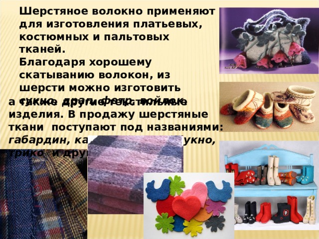 Шерстяное волокно применяют для изготовления платьевых, костюмных и пальтовых тканей.  Благодаря хорошему скатыванию волокон, из шерсти можно изготовить сукно, драп, фетр, войлок , а также другие текстильные изделия. В продажу шерстяные ткани поступают под названиями: габардин, кашемир, драп, сукно, трико и другие. 