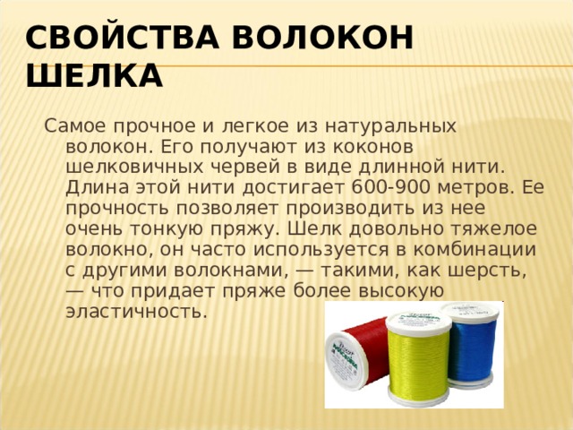 СВОЙСТВА ВОЛОКОН ШЕЛКА Самое прочное и легкое из натуральных волокон. Его получают из коконов шелковичных червей в виде длинной нити. Длина этой нити достигает 600-900 метров. Ее прочность позволяет производить из нее очень тонкую пряжу. Шелк довольно тяжелое волокно, он часто используется в комбинации с другими волокнами, — такими, как шерсть, — что придает пряже более высокую эластичность. 