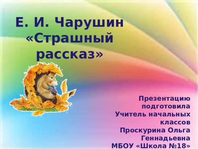 Е. И. Чарушин «Страшный рассказ» Презентацию подготовила Учитель начальных классов Проскурина Ольга Геннадьевна МБОУ «Школа №18» г. Н. Новгорода 