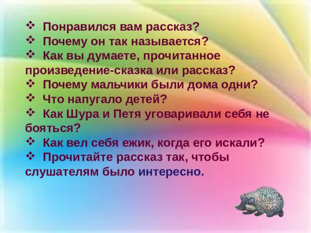  Понравился вам рассказ?  Почему он так называется?  Как вы думаете, прочитанное произведение-сказка или рассказ?  Почему мальчики были дома одни?  Что напугало детей?  Как Шура и Петя уговаривали себя не бояться?  Как вел себя ежик, когда его искали?  Прочитайте рассказ так, чтобы слушателям было интересно. 