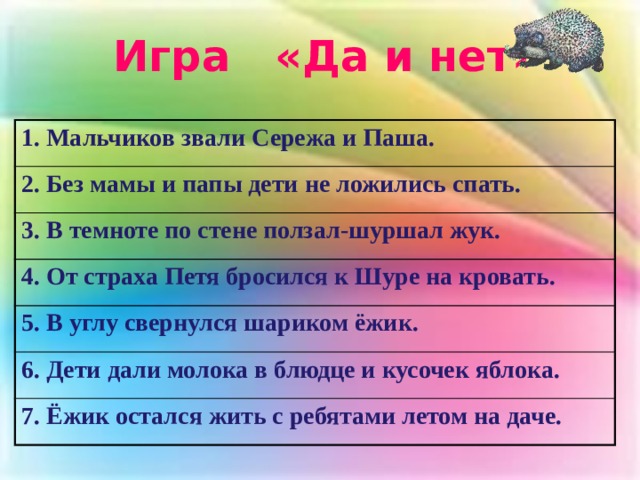 Игра «Да и нет» 1. Мальчиков звали Сережа и Паша. 2. Без мамы и папы дети не ложились спать. 3. В темноте по стене ползал-шуршал жук. 4. От страха Петя бросился к Шуре на кровать. 5. В углу свернулся шариком ёжик. 6. Дети дали молока в блюдце и кусочек яблока. 7. Ёжик остался жить с ребятами летом на даче. 