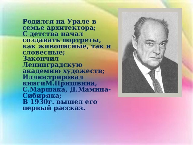 Родился на Урале в семье архитектора; С детства начал создавать портреты, как живописные, так и словесные; Закончил Ленинградскую академию художеств; Иллюстрировал книгиМ.Пришвина, С.Маршака, Д.Мамина-Сибиряка; В 1930г. вышел его первый рассказ.    