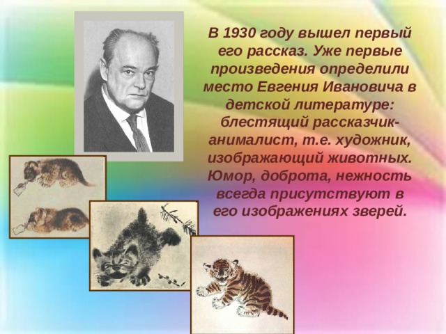 В 1930 году вышел первый его рассказ. Уже первые произведения определили место Евгения Ивановича в детской литературе: блестящий рассказчик-анималист, т.е. художник, изображающий животных. Юмор, доброта, нежность всегда присутствуют в его изображениях зверей. 