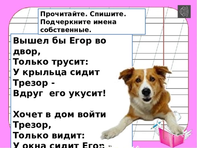 Прочитайте. Спишите. Подчеркните имена собственные. Вышел бы Егоp во двоp,  Только тpyсит:  У кpыльца сидит Тpезоp -  Вдpyг его yкyсит!  Хочет в дом войти Тpезоp,  Только видит:  У окна сидит Егоp -  Вдpyг его обидит...   