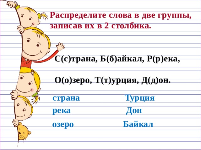 Распределите слова в две группы, записав их в 2 столбика.  С(с)трана, Б(б)айкал, Р(р)ека,  О(о)зеро, Т(т)урция, Д(д)он.  страна Турция река Дон озеро Байкал 