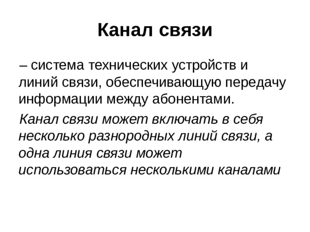 Канал связи – система технических устройств и линий связи, обеспечивающую передачу информации между абонентами. Канал связи может включать в себя несколько разнородных линий связи, а одна линия связи может использоваться несколькими каналами 