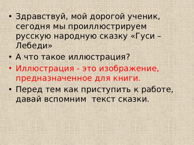Здравствуй, мой дорогой ученик, сегодня мы проиллюстрируем русскую народную сказку «Гуси – Лебеди» А что такое иллюстрация? Иллюстрация - это изображение, предназначенное для книги. Перед тем как приступить к работе, давай вспомним текст сказки. 