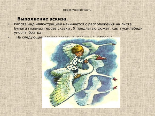   Практическая часть.     Выполнение эскиза. Работа над иллюстрацией начинается с расположения на листе бумаги главных героев сказки . Я предлагаю сюжет, как гуси-лебеди уносят братца.  На следующем слайде советы выполнения наброска 