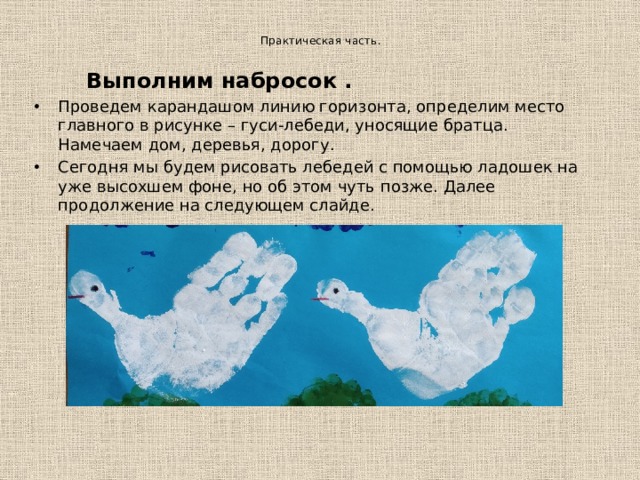   Практическая часть.     Выполним набросок . Проведем карандашом линию горизонта, определим место главного в рисунке – гуси-лебеди, уносящие братца. Намечаем дом, деревья, дорогу. Сегодня мы будем рисовать лебедей с помощью ладошек на уже высохшем фоне, но об этом чуть позже. Далее продолжение на следующем слайде. 