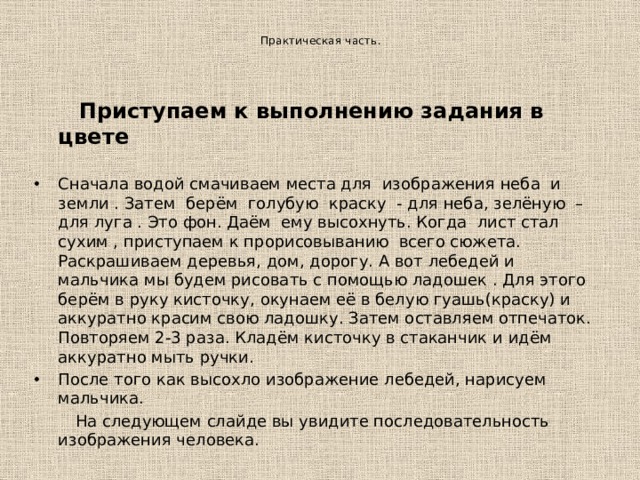   Практическая часть.      Приступаем к выполнению задания в цвете  Сначала водой смачиваем места для изображения неба и земли . Затем берём голубую краску - для неба, зелёную – для луга . Это фон. Даём ему высохнуть. Когда лист стал сухим , приступаем к прорисовыванию всего сюжета. Раскрашиваем деревья, дом, дорогу. А вот лебедей и мальчика мы будем рисовать с помощью ладошек . Для этого берём в руку кисточку, окунаем её в белую гуашь(краску) и аккуратно красим свою ладошку. Затем оставляем отпечаток. Повторяем 2-3 раза. Кладём кисточку в стаканчик и идём аккуратно мыть ручки. После того как высохло изображение лебедей, нарисуем мальчика.  На следующем слайде вы увидите последовательность изображения человека. 