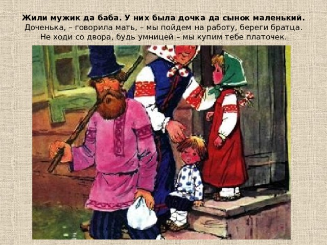 Жили мужик да баба. У них была дочка да сынок маленький.  Доченька, – говорила мать, – мы пойдем на работу, береги братца. Не ходи со двора, будь умницей – мы купим тебе платочек.   