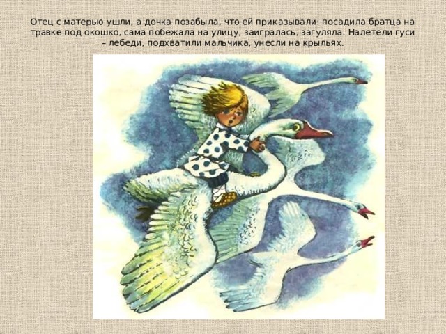 Отец с матерью ушли, а дочка позабыла, что ей приказывали: посадила братца на травке под окошко, сама побежала на улицу, заигралась, загуляла. Налетели гуси – лебеди, подхватили мальчика, унесли на крыльях.    