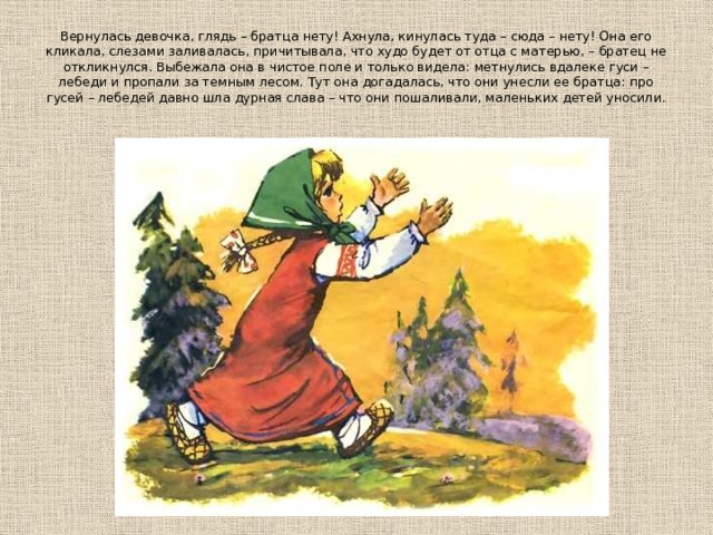 Вернулась девочка, глядь – братца нету! Ахнула, кинулась туда – сюда – нету! Она его кликала, слезами заливалась, причитывала, что худо будет от отца с матерью, – братец не откликнулся. Выбежала она в чистое поле и только видела: метнулись вдалеке гуси – лебеди и пропали за темным лесом. Тут она догадалась, что они унесли ее братца: про гусей – лебедей давно шла дурная слава – что они пошаливали, маленьких детей уносили. 