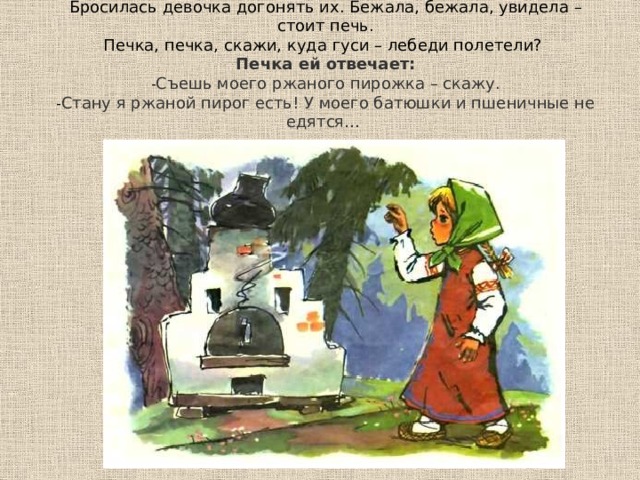  Бросилась девочка догонять их. Бежала, бежала, увидела – стоит печь.  Печка, печка, скажи, куда гуси – лебеди полетели?   Печка ей отвечает:  - Съешь моего ржаного пирожка – скажу.  - Стану я ржаной пирог есть! У моего батюшки и пшеничные не едятся…   
