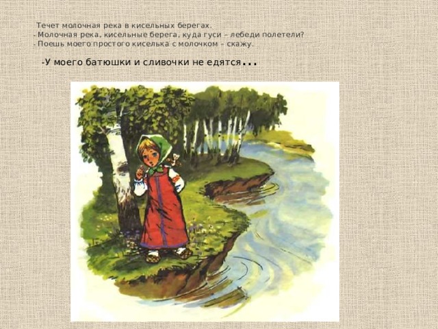   Течет молочная река в кисельных берегах.  - Молочная река, кисельные берега, куда гуси – лебеди полетели?  - Поешь моего простого киселька с молочком – скажу.  - У моего батюшки и сливочки не едятся …  