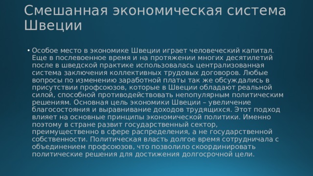 Смешанная экономическая система Швеции Особое место в экономике Швеции играет человеческий капитал. Еще в послевоенное время и на протяжении многих десятилетий после в шведской практике использовалась централизованная система заключения коллективных трудовых договоров. Любые вопросы по изменению заработной платы так же обсуждались в присутствии профсоюзов, которые в Швеции обладают реальной силой, способной противодействовать непопулярным политическим решениям. Основная цель экономики Швеции – увеличение благосостояния и выравнивание доходов трудящихся. Этот подход влияет на основные принципы экономической политики. Именно поэтому в стране развит государственный сектор, преимущественно в сфере распределения, а не государственной собственности. Политическая власть долгое время сотрудничала с объединением профсоюзов, что позволило скоординировать политические решения для достижения долгосрочной цели. 