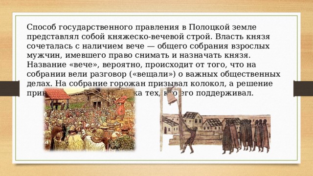 Способ государственного правления в Полоцкой земле представлял собой княжеско-вечевой строй. Власть князя сочеталась с наличием вече — общего собрания взрослых мужчин, имевшего право снимать и назначать князя. Название «вече», вероятно, происходит от того, что на собрании вели разговор («вещали») о важных общественных делах. На собрание горожан призывал колокол, а решение принималось по силе крика тех, кто его поддерживал. 