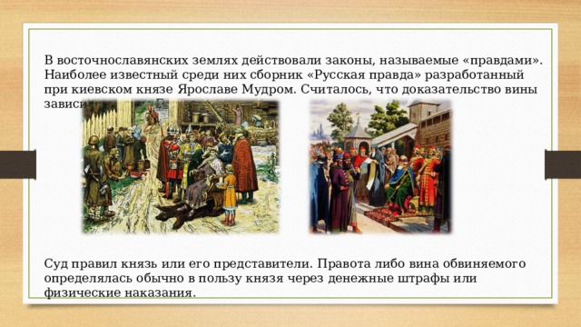 В восточнославянских землях действовали законы, называемые «правдами». Наиболее известный среди них сборник «Русская правда» разработанный при киевском князе Ярославе Мудром. Считалось, что доказательство вины зависит от «суда Божьего». Суд правил князь или его представители. Правота либо вина обвиняемого определялась обычно в пользу князя через денежные штрафы или физические наказания. 
