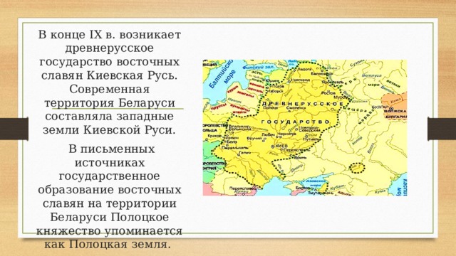 В конце IX в. возникает древнерусское государство восточных славян Киевская Русь. Современная территория Беларуси составляла западные земли Киевской Руси.  В письменных источниках государственное образование восточных славян на территории Беларуси Полоцкое княжество упоминается как Полоцкая земля. 