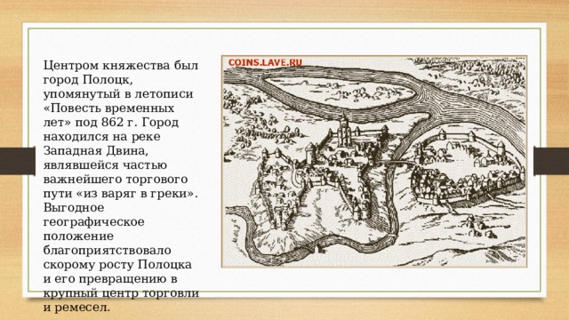 Центром княжества был город Полоцк, упомянутый в летописи «Повесть временных лет» под 862 г. Город находился на реке Западная Двина, являвшейся частью важнейшего торгового пути «из варяг в греки». Выгодное географическое положение благоприятствовало скорому росту Полоцка и его превращению в крупный центр торговли и ремесел. 