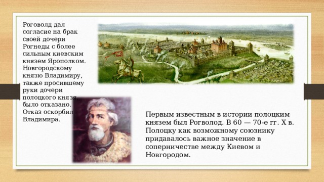 Роговолд дал согласие на брак своей дочери Рогнеды с более сильным киевским князем Ярополком. Новгородскому князю Владимиру, также просившему руки дочери полоцкого князя, было отказано. Отказ оскорбил Владимира. Первым известным в истории полоцким князем был Рогволод. В 60 — 70-е гг. X в. Полоцку как возможному союзнику придавалось важное значение в соперничестве между Киевом и Новгородом. 