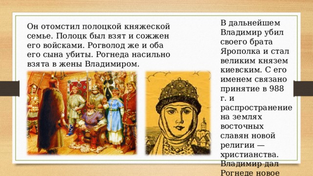 В дальнейшем Владимир убил своего брата Ярополка и стал великим князем киевским. С его именем связано принятие в 988 г. и распространение на землях восточных славян новой религии — христианства. Владимир дал Рогнеде новое имя — Горислава.  Он отомстил полоцкой княжеской семье. Полоцк был взят и сожжен его войсками. Рогволод же и оба его сына убиты. Рогнеда насильно взята в жены Владимиром. 