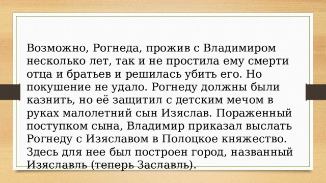 Возможно, Рогнеда, прожив с Владимиром несколько лет, так и не простила ему смерти отца и братьев и решилась убить его. Но покушение не удало. Рогнеду должны были казнить, но её защитил с детским мечом в руках малолетний сын Изяслав. Пораженный поступком сына, Владимир приказал выслать Рогнеду с Изяславом в Полоцкое княжество. Здесь для нее был построен город, названный Изяславль (теперь Заславль). 