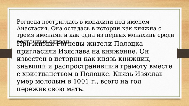 Рогнеда постриглась в монахини под именем Анастасия. Она осталась в истории как княжна с тремя именами и как одна из первых монахинь среди восточных славян . При жизни Рогнеды жители Полоцка пригласили Изяслава на княжение. Он известен в истории как князь-книжник, знавший и распространявший грамоту вместе с христианством в Полоцке. Князь Изяслав умер молодым в 1001 г., всего на год пережив свою мать. 