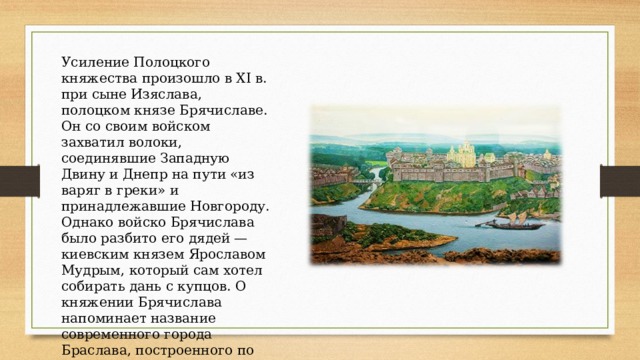 Усиление Полоцкого княжества произошло в XI в. при сыне Изяслава, полоцком князе Брячиславе. Он со своим войском захватил волоки, соединявшие Западную Двину и Днепр на пути «из варяг в греки» и принадлежавшие Новгороду. Однако войско Брячислава было разбито его дядей — киевским князем Ярославом Мудрым, который сам хотел собирать дань с купцов. О княжении Брячислава напоминает название современного города Браслава, построенного по его приказу. 