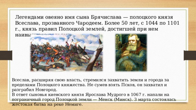 Легендами овеяно имя сына Брячислава — полоцкого князя Всеслава, прозванного Чародеем. Более 50 лет, с 1044 по 1101 г., князь правил Полоцкой землей, достигшей при нем наивысшего подъема. Всеслав, расширяя свою власть, стремился захватить земли и города за пределами Полоцкого княжества. Не сумев взять Псков, он захватил и разграбил Новгород. В ответ сыновья киевского князя Ярослава Мудрого в 1067 г. напали на пограничный город Полоцкой земли — Менск (Минск). 3 марта состоялась жестокая битва на реке Немиге.  