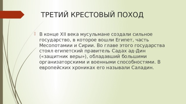ТРЕТИЙ КРЕСТОВЫЙ ПОХОД В конце XII века мусульмане создали сильное государство, в которое вошли Египет, часть Месопотамии и Сирии. Во главе этого государства стоял египетский правитель Садах ад-Дин («защитник веры»), обладавший большими организаторскими и военными способностями. В европейских хрониках его называли Саладин. 