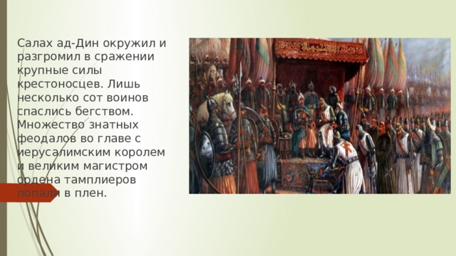 Салах ад-Дин окружил и разгромил в сражении крупные силы крестоносцев. Лишь несколько сот воинов спаслись бегством. Множество знатных феодалов во главе с иерусалимским королем и великим магистром ордена тамплиеров попали в плен. 