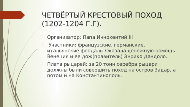 ЧЕТВЁРТЫЙ КРЕСТОВЫЙ ПОХОД (1202-1204 Г.Г). Организатор: Папа Иннокентий III  Участники: французские, германские, итальянские феодалы Оказала денежную помощь Венеция и ее дож(правитель) Энрико Дандоло. Плата рыцарей: за 20 тонн серебра рыцари должны были совершить поход на остров Задар, а потом и на Константинополь. 