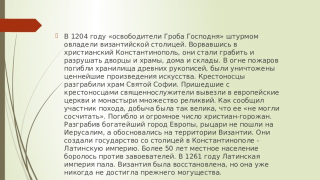В 1204 году «освободители Гроба Господня» штурмом овладели византийской столицей. Ворвавшись в христианский Константинополь, они стали грабить и разрушать дворцы и храмы, дома и склады. В огне пожаров погибли хранилища древних рукописей, были уничтожены ценнейшие произведения искусства. Крестоносцы разграбили храм Святой Софии. Пришедшие с крестоносцами священнослужители вывезли в европейские церкви и монастыри множество реликвий. Как сообщил участник похода, добыча была так велика, что ее «не могли сосчитать». Погибло и огромное число христиан-горожан. Разграбив богатейший город Европы, рыцари не пошли на Иерусалим, а обосновались на территории Византии. Они создали государство со столицей в Константинополе - Латинскую империю. Более 50 лет местное население боролось против завоевателей. В 1261 году Латинская империя пала. Византия была восстановлена, но она уже никогда не достигла прежнего могущества. 