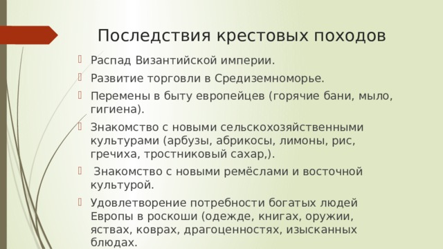 Последствия крестовых походов Распад Византийской империи. Развитие торговли в Средиземноморье. Перемены в быту европейцев (горячие бани, мыло, гигиена). Знакомство с новыми сельскохозяйственными культурами (арбузы, абрикосы, лимоны, рис, гречиха, тростниковый сахар,).  Знакомство с новыми ремёслами и восточной культурой. Удовлетворение потребности богатых людей Европы в роскоши (одежде, книгах, оружии, яствах, коврах, драгоценностях, изысканных блюдах. 