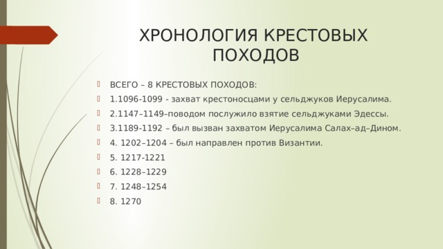 ХРОНОЛОГИЯ КРЕСТОВЫХ  ПОХОДОВ ВСЕГО – 8 КРЕСТОВЫХ ПОХОДОВ: 1.1096-1099 - захват крестоносцами у сельджуков Иерусалима. 2.1147–1149–поводом послужило взятие сельджуками Эдессы. 3.1189-1192 – был вызван захватом Иерусалима Салах–ад–Дином. 4. 1202–1204 – был направлен против Византии. 5. 1217-1221 6. 1228–1229 7. 1248–1254 8. 1270 