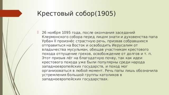 Крестовый собор(1905) 26 ноября 1095 года, после окончания заседаний Клермонского собора перед лицом знати и духовенства папа Урбан II произнёс страстную речь, призвав собравшихся отправиться на Восток и освободить Иерусалим от владычества мусульман, обещав участникам крестового похода отпущение грехов, освобождение от долгов и т. п. Этот призыв лёг на благодатную почву, так как идеи крестового похода уже были популярны среди народа западноевропейских государств, и поход мог организоваться в любой момент. Речь папы лишь обозначила устремления большой группы католиков в западноевропейских государствах. 