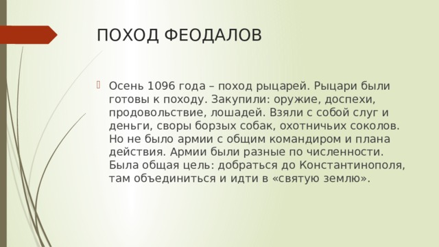 ПОХОД ФЕОДАЛОВ Осень 1096 года – поход рыцарей. Рыцари были готовы к походу. Закупили: оружие, доспехи, продовольствие, лошадей. Взяли с собой слуг и деньги, своры борзых собак, охотничьих соколов. Но не было армии с общим командиром и плана действия. Армии были разные по численности. Была общая цель: добраться до Константинополя, там объединиться и идти в «святую землю». 