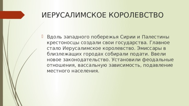 ИЕРУСАЛИМСКОЕ КОРОЛЕВСТВО Вдоль западного побережья Сирии и Палестины крестоносцы создали свои государства. Главное стало Иерусалимское королевство. Эмиссары в близлежащих городах собирали подати. Ввели новое законодательство. Установили феодальные отношения, вассальную зависимость, подавление местного населения. 