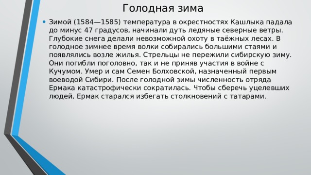 Голодная зима   Зимой (1584—1585) температура в окрестностях Кашлыка падала до минус 47 градусов, начинали дуть ледяные северные ветры. Глубокие снега делали невозможной охоту в таёжных лесах. В голодное зимнее время волки собирались большими стаями и появлялись возле жилья. Стрельцы не пережили сибирскую зиму. Они погибли поголовно, так и не приняв участия в войне с Кучумом. Умер и сам Семен Болховской, назначенный первым воеводой Сибири. После голодной зимы численность отряда Ермака катастрофически сократилась. Чтобы сберечь уцелевших людей, Ермак старался избегать столкновений с татарами. 