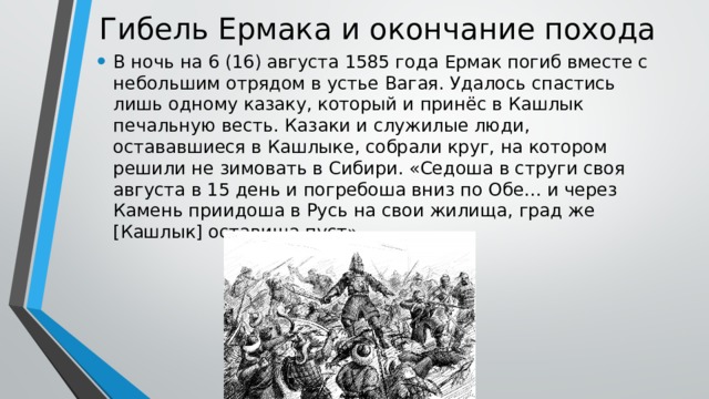 Гибель Ермака и окончание похода В ночь на 6 (16) августа 1585 года Ермак погиб вместе с небольшим отрядом в устье Вагая. Удалось спастись лишь одному казаку, который и принёс в Кашлык печальную весть. Казаки и служилые люди, остававшиеся в Кашлыке, собрали круг, на котором решили не зимовать в Сибири. «Седоша в струги своя августа в 15 день и погребоша вниз по Обе… и через Камень приидоша в Русь на свои жилища, град же [Кашлык] оставиша пуст». 