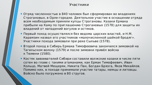 Участники   Отряд численностью в 840 человек был сформирован во владениях Строгановых, в Орле-городке. Деятельное участие в оснащении отряда всем необходимым приняли купцы Строгановы. Казаки Ермака прибыли на Каму по приглашению Строгановых (1578) для защиты их владений от нападений вогулов и остяков. Первый поход осуществлялся без ведома царских властей, и Н.М. Карамзин назвал его участников «малочисленной шайкой бродяг». Участники похода зимовали при реке Сыльве (1578). Второй поход в Сибирь Ермака Тимофеевича закончился зимовкой на Тагильском волоку (1579) и после зимовки привёл войска к Тюмени (1580). Костяк завоевателей Сибири составили волжские казаки в числе пяти сотен во главе с такими атаманами, как Ермак Тимофеевич, Иван Кольцо, Матвей Мещеряк, Никита Пан, Богдан Брязга, Яков Михайлов. Помимо них, в походе принимали участие татары, немцы и литовцы. Войско было погружено в 80 стругов. 
