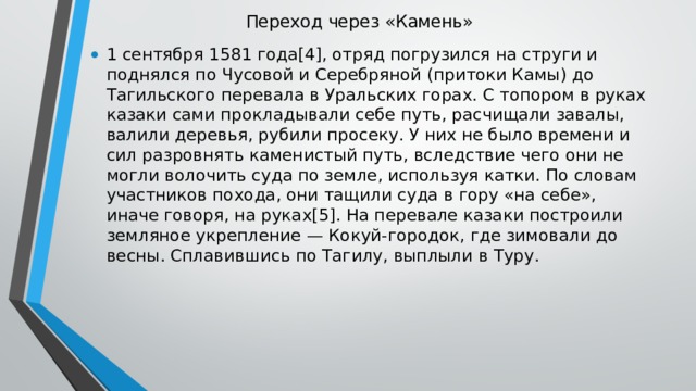 Переход через «Камень»   1 сентября 1581 года[4], отряд погрузился на струги и поднялся по Чусовой и Серебряной (притоки Камы) до Тагильского перевала в Уральских горах. С топором в руках казаки сами прокладывали себе путь, расчищали завалы, валили деревья, рубили просеку. У них не было времени и сил разровнять каменистый путь, вследствие чего они не могли волочить суда по земле, используя катки. По словам участников похода, они тащили суда в гору «на себе», иначе говоря, на руках[5]. На перевале казаки построили земляное укрепление — Кокуй-городок, где зимовали до весны. Сплавившись по Тагилу, выплыли в Туру. 