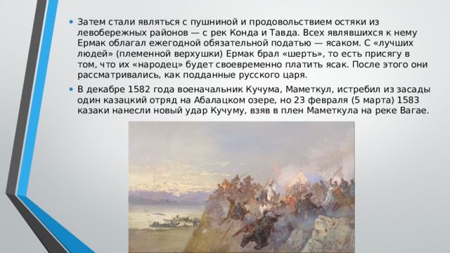 Затем стали являться с пушниной и продовольствием остяки из левобережных районов — с рек Конда и Тавда. Всех являвшихся к нему Ермак облагал ежегодной обязательной податью — ясаком. С «лучших людей» (племенной верхушки) Ермак брал «шерть», то есть присягу в том, что их «народец» будет своевременно платить ясак. После этого они рассматривались, как подданные русского царя. В декабре 1582 года военачальник Кучума, Маметкул, истребил из засады один казацкий отряд на Абалацком озере, но 23 февраля (5 марта) 1583 казаки нанесли новый удар Кучуму, взяв в плен Маметкула на реке Вагае. 