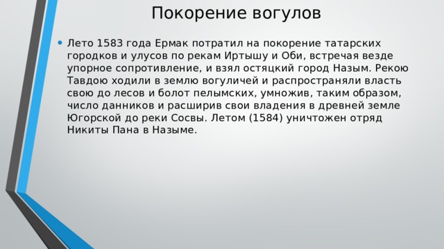 Покорение вогулов   Лето 1583 года Ермак потратил на покорение татарских городков и улусов по рекам Иртышу и Оби, встречая везде упорное сопротивление, и взял остяцкий город Назым. Рекою Тавдою ходили в землю вогуличей и распространяли власть свою до лесов и болот пелымских, умножив, таким образом, число данников и расширив свои владения в древней земле Югорской до реки Сосвы. Летом (1584) уничтожен отряд Никиты Пана в Назыме. 