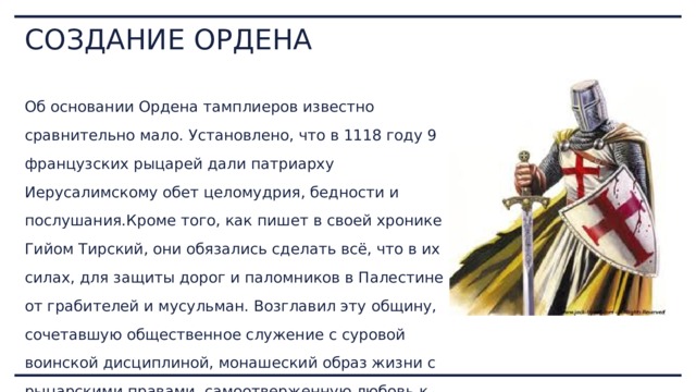 СОЗДАНИЕ ОРДЕНА Об основании Ордена тамплиеров известно сравнительно мало. Установлено, что в 1118 году 9 французских рыцарей дали патриарху Иерусалимскому обет целомудрия, бедности и послушания.Кроме того, как пишет в своей хронике Гийом Тирский, они обязались сделать всё, что в их силах, для защиты дорог и паломников в Палестине от грабителей и мусульман. Возглавил эту общину, сочетавшую общественное служение с суровой воинской дисциплиной, монашеский образ жизни с рыцарскими правами, самоотверженную любовь к ближнему с воинской доблестью, благородный рыцарь Гуго де Пайен. 