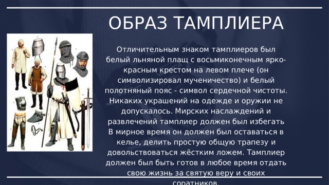 ОБРАЗ ТАМПЛИЕРА Отличительным знаком тамплиеров был белый льняной плащ с восьмиконечным ярко-красным крестом на левом плече (он символизировал мученичество) и белый полотняный пояс - символ сердечной чистоты. Никаких украшений на одежде и оружии не допускалось. Мирских наслаждений и развлечений тамплиер должен был избегать В мирное время он должен был оставаться в келье, делить простую общую трапезу и довольствоваться жёстким ложем. Тамплиер должен был быть готов в любое время отдать свою жизнь за святую веру и своих соратников. 
