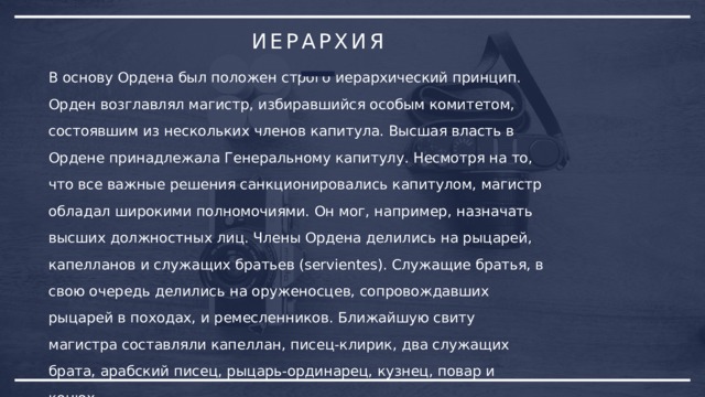 ИЕРАРХИЯ В основу Ордена был положен строго иерархический принцип. Орден возглавлял магистр, избиравшийся особым комитетом, состоявшим из нескольких членов капитула. Высшая власть в Ордене принадлежала Генеральному капитулу. Несмотря на то, что все важные решения санкционировались капитулом, магистр обладал широкими полномочиями. Он мог, например, назначать высших должностных лиц. Члены Ордена делились на рыцарей, капелланов и служащих братьев (servientes). Служащие братья, в свою очередь делились на оруженосцев, сопровождавших рыцарей в походах, и ремесленников. Ближайшую свиту магистра составляли капеллан, писец-клирик, два служащих брата, арабский писец, рыцарь-ординарец, кузнец, повар и конюх. 