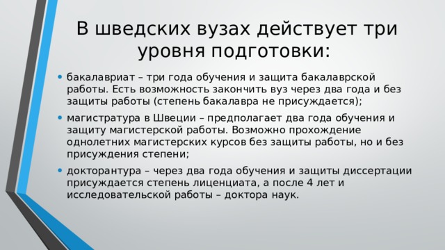 В шведских вузах действует три уровня подготовки: бакалавриат – три года обучения и защита бакалаврской работы. Есть возможность закончить вуз через два года и без защиты работы (степень бакалавра не присуждается); магистратура в Швеции – предполагает два года обучения и защиту магистерской работы. Возможно прохождение однолетних магистерских курсов без защиты работы, но и без присуждения степени; докторантура – через два года обучения и защиты диссертации присуждается степень лиценциата, а после 4 лет и исследовательской работы – доктора наук. 